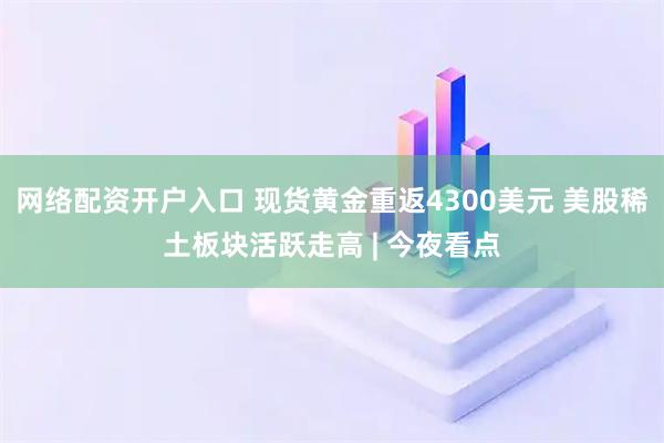 网络配资开户入口 现货黄金重返4300美元 美股稀土板块活跃走高 | 今夜看点