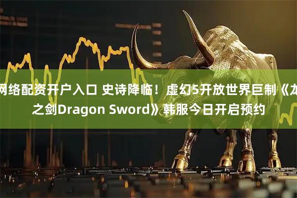 网络配资开户入口 史诗降临！虚幻5开放世界巨制《龙之剑Dragon Sword》韩服今日开启预约
