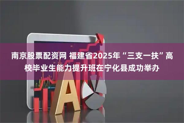 南京股票配资网 福建省2025年“三支一扶”高校毕业生能力提升班在宁化县成功举办