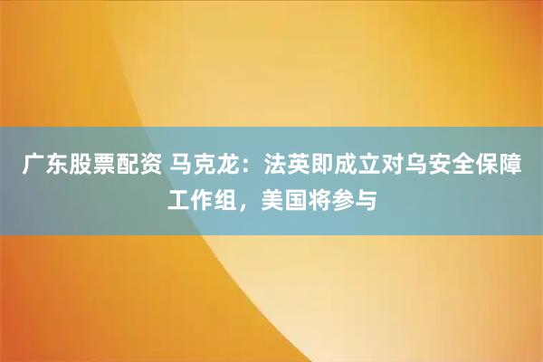 广东股票配资 马克龙：法英即成立对乌安全保障工作组，美国将参与