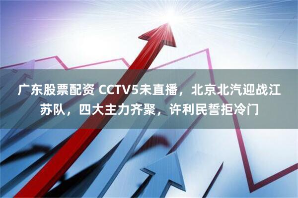 广东股票配资 CCTV5未直播，北京北汽迎战江苏队，四大主力齐聚，许利民誓拒冷门