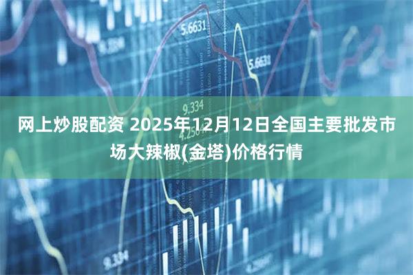 网上炒股配资 2025年12月12日全国主要批发市场大辣椒(金塔)价格行情