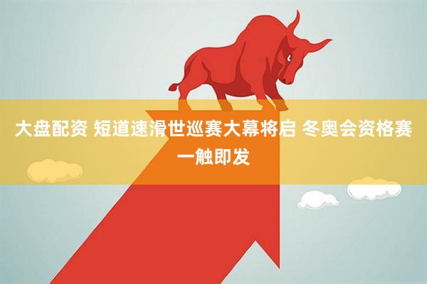 大盘配资 短道速滑世巡赛大幕将启 冬奥会资格赛一触即发