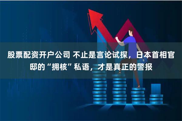 股票配资开户公司 不止是言论试探，日本首相官邸的“拥核”私语，才是真正的警报
