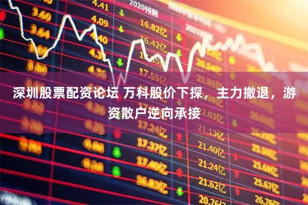 深圳股票配资论坛 万科股价下探，主力撤退，游资散户逆向承接