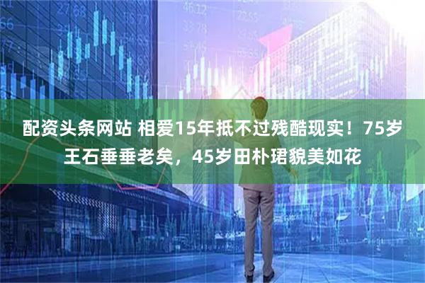 配资头条网站 相爱15年抵不过残酷现实！75岁王石垂垂老矣，45岁田朴珺貌美如花