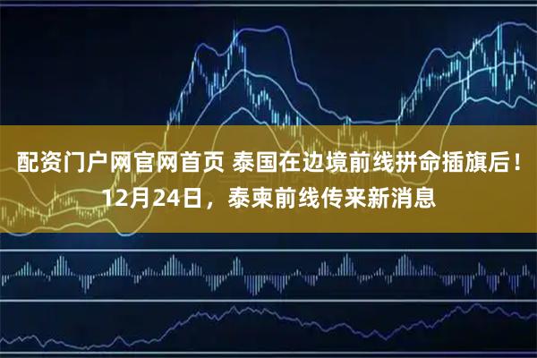 配资门户网官网首页 泰国在边境前线拼命插旗后！12月24日，泰柬前线传来新消息