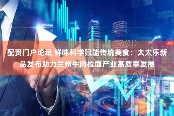 配资门户论坛 鲜味科学赋能传统美食：太太乐新品发布助力兰州牛肉拉面产业高质量发展