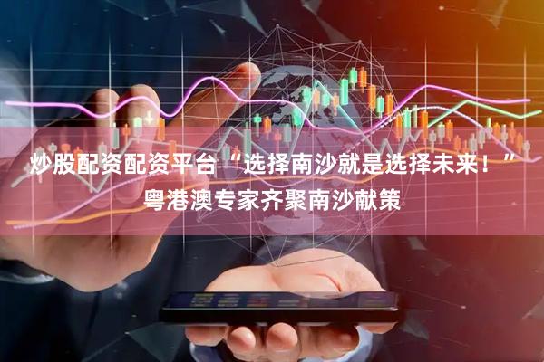 炒股配资配资平台 “选择南沙就是选择未来！”粤港澳专家齐聚南沙献策