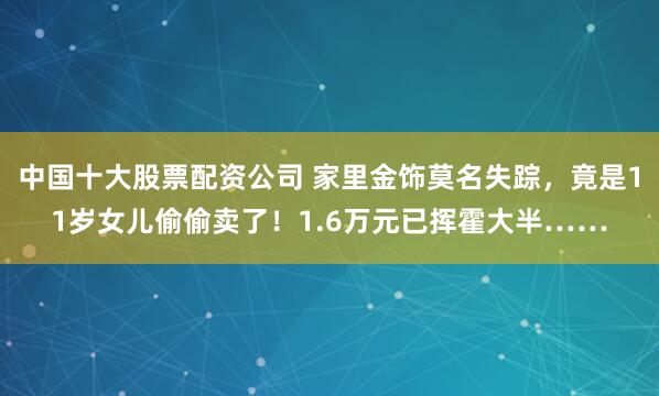 中国十大股票配资公司 家里金饰莫名失踪，竟是11岁女儿偷偷卖了！1.6万元已挥霍大半……