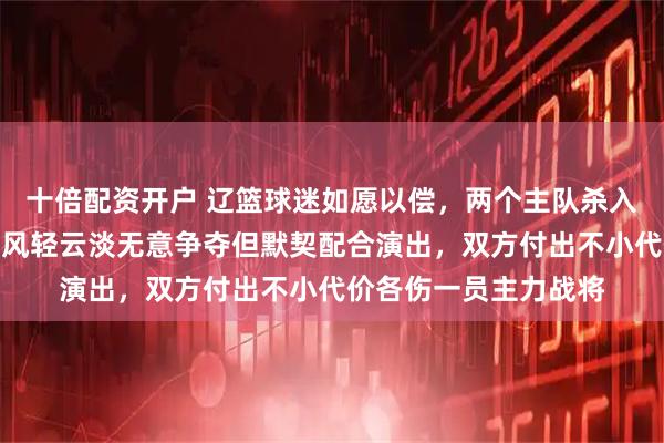十倍配资开户 辽篮球迷如愿以偿，两个主队杀入杯赛决赛，广东广厦风轻云淡无意争夺但默契配合演出，双方付出不小代价各伤一员主力战将