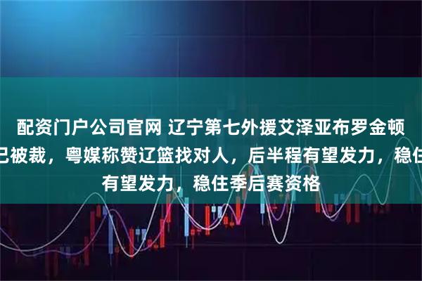 配资门户公司官网 辽宁第七外援艾泽亚布罗金顿来了，亨特已被裁，粤媒称赞辽篮找对人，后半程有望发力，稳住季后赛资格