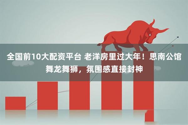 全国前10大配资平台 老洋房里过大年!思南公馆舞龙舞狮,氛围感直接封神