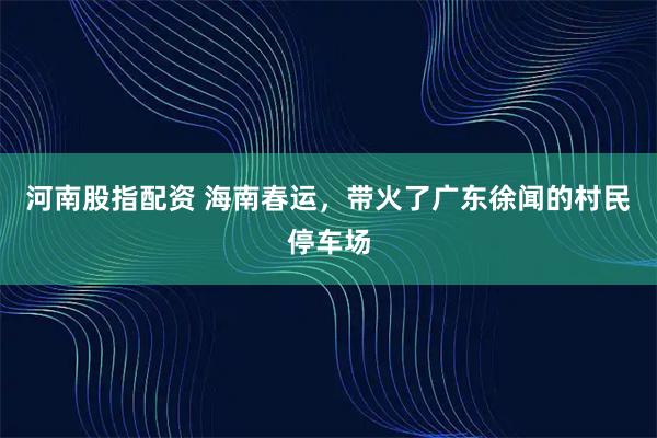 河南股指配资 海南春运,带火了广东徐闻的村民停车场