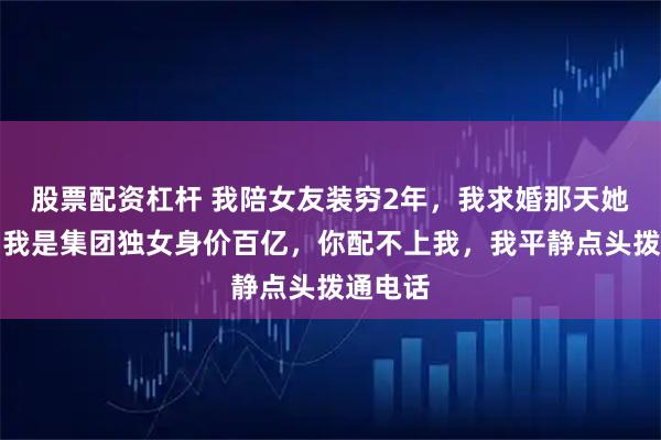 股票配资杠杆 我陪女友装穷2年，我求婚那天她坦白：我是集团独女身价百亿，你配不上我，我平静点头拨通电话