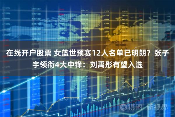 在线开户股票 女篮世预赛12人名单已明朗？张子宇领衔4大中锋：刘禹彤有望入选