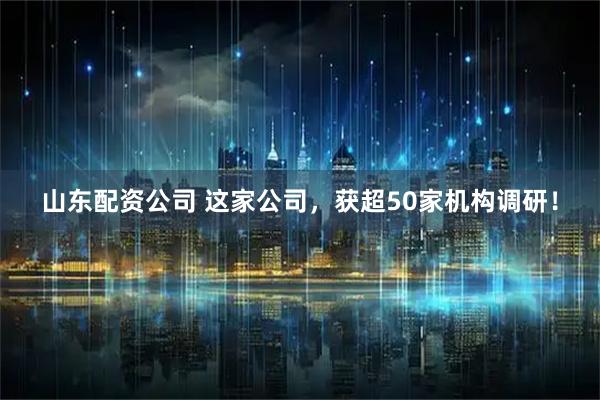山东配资公司 这家公司，获超50家机构调研！