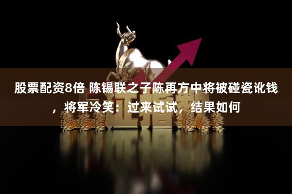 股票配资8倍 陈锡联之子陈再方中将被碰瓷讹钱,将军冷笑:过来试试,结果如何