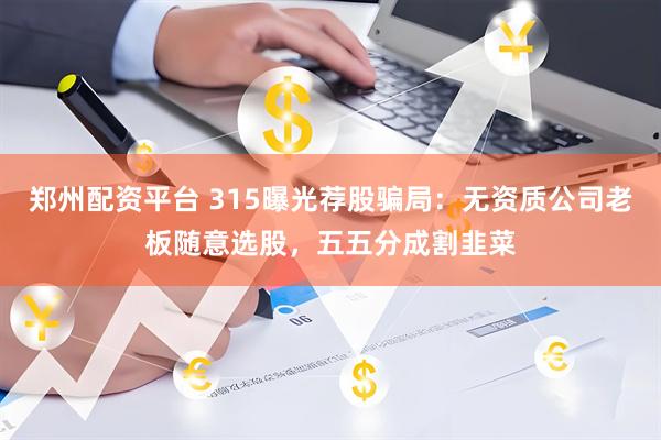 郑州配资平台 315曝光荐股骗局：无资质公司老板随意选股，五五分成割韭菜