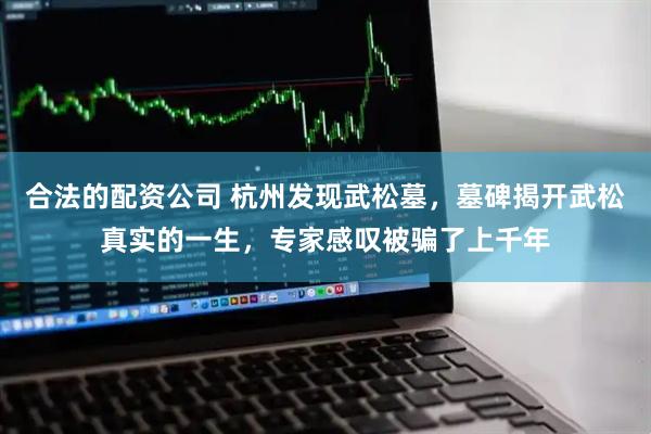 合法的配资公司 杭州发现武松墓，墓碑揭开武松真实的一生，专家感叹被骗了上千年