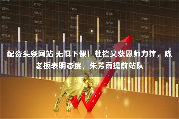 配资头条网站 无惧下课！杜锋又获恩师力撑，陈老板表明态度，朱芳雨提前站队