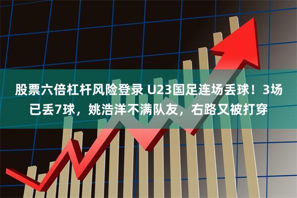 股票六倍杠杆风险登录 U23国足连场丢球！3场已丢7球，姚浩洋不满队友，右路又被打穿