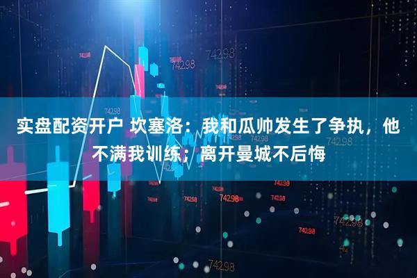 实盘配资开户 坎塞洛：我和瓜帅发生了争执，他不满我训练；离开曼城不后悔