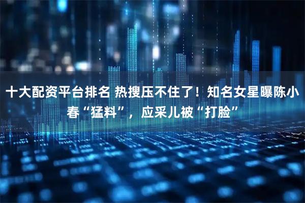 十大配资平台排名 热搜压不住了！知名女星曝陈小春“猛料”，应采儿被“打脸”