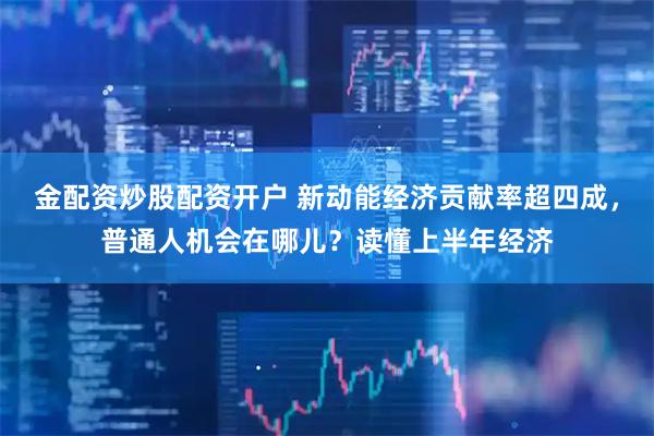 金配资炒股配资开户 新动能经济贡献率超四成，普通人机会在哪儿？读懂上半年经济
