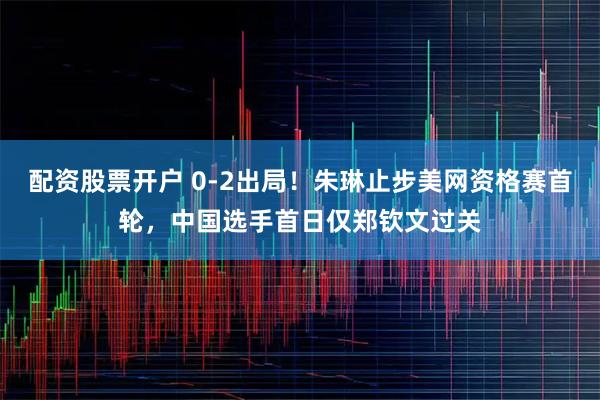 配资股票开户 0-2出局！朱琳止步美网资格赛首轮，中国选手首日仅郑钦文过关
